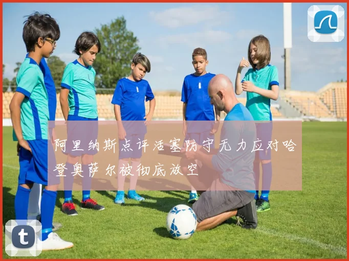 阿里纳斯点评活塞防守无力应对哈登奥萨尔被彻底放空