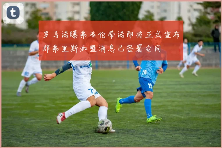 罗马诺曝弗洛伦蒂诺即将正式宣布邓弗里斯加盟消息已签署合同