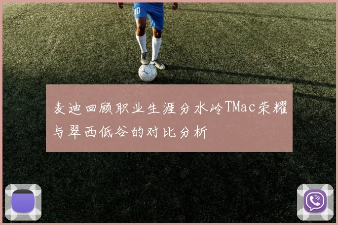 麦迪回顾职业生涯分水岭TMac荣耀与翠西低谷的对比分析