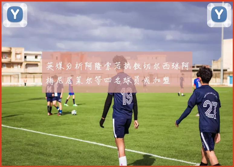 英媒分析阿隆索若执教切尔西琼阿梅尼居莱尔等四名球员或加盟