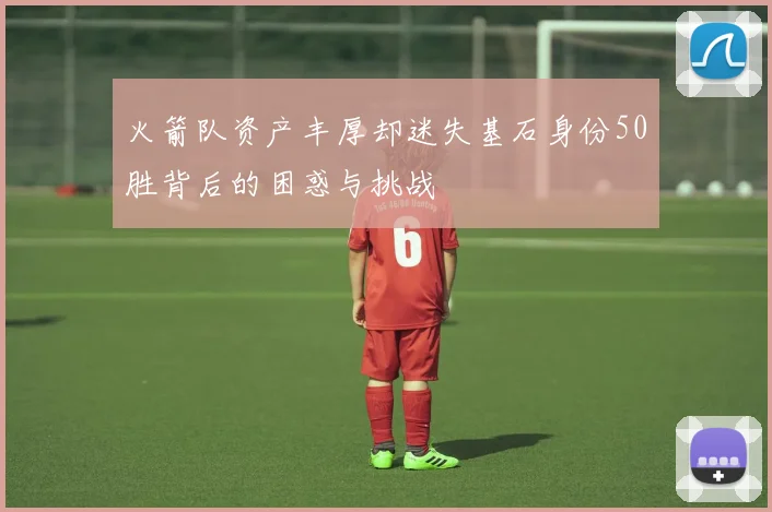 火箭队资产丰厚却迷失基石身份50胜背后的困惑与挑战