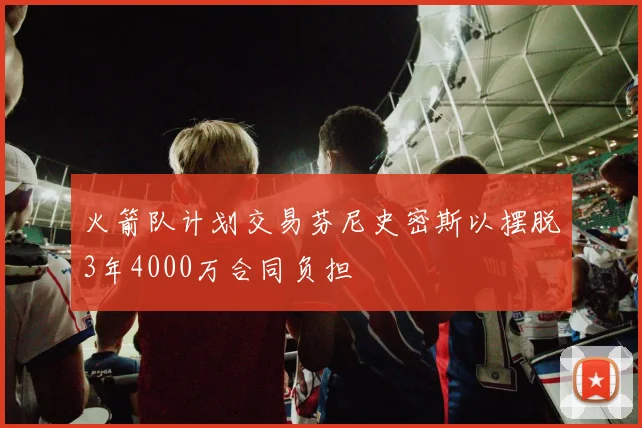 火箭队计划交易芬尼史密斯以摆脱3年4000万合同负担