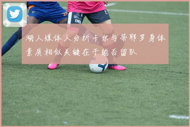 湖人媒体人分析卡尔与蒂耶罗身体素质相似关键在于能否留队