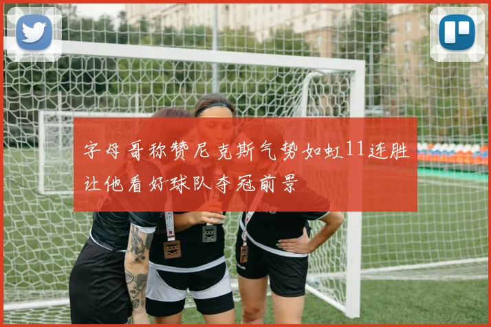 字母哥称赞尼克斯气势如虹11连胜让他看好球队夺冠前景