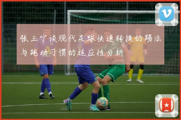 张玉宁谈现代足球快速转换的踢法与跑动习惯的适应性分析