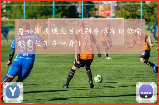 詹姆斯表现无可挑剔夸梅布朗称输球责任不在他身上