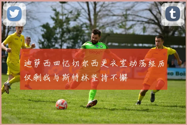 迪萨西回忆切尔西更衣室动荡经历仅剩我与斯特林坚持不懈